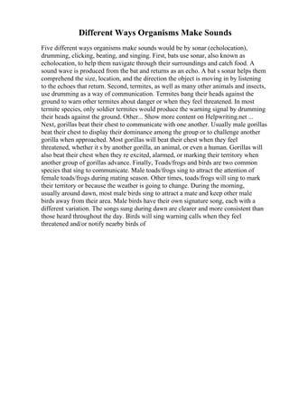 Different Ways Organisms Make Sounds
Five different ways organisms make sounds would be by sonar (echolocation),
drumming, clicking, beating, and singing. First, bats use sonar, also known as
echolocation, to help them navigate through their surroundings and catch food. A
sound wave is produced from the bat and returns as an echo. A bat s sonar helps them
comprehend the size, location, and the direction the object is moving in by listening
to the echoes that return. Second, termites, as well as many other animals and insects,
use drumming as a way of communication. Termites bang their heads against the
ground to warn other termites about danger or when they feel threatened. In most
termite species, only soldier termites would produce the warning signal by drumming
their heads against the ground. Other... Show more content on Helpwriting.net ...
Next, gorillas beat their chest to communicate with one another. Usually male gorillas
beat their chest to display their dominance among the group or to challenge another
gorilla when approached. Most gorillas will beat their chest when they feel
threatened, whether it s by another gorilla, an animal, or even a human. Gorillas will
also beat their chest when they re excited, alarmed, or marking their territory when
another group of gorillas advance. Finally, Toads/frogs and birds are two common
species that sing to communicate. Male toads/frogs sing to attract the attention of
female toads/frogs during mating season. Other times, toads/frogs will sing to mark
their territory or because the weather is going to change. During the morning,
usually around dawn, most male birds sing to attract a mate and keep other male
birds away from their area. Male birds have their own signature song, each with a
different variation. The songs sung during dawn are clearer and more consistent than
those heard throughout the day. Birds will sing warning calls when they feel
threatened and/or notify nearby birds of
 
