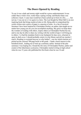 The Doors Opened by Reading
To say it was a dark and stormy night would be a gross understatement. It was
colder than a witch s kiss, wetter than a spring swamp, and blacker than a tax
collector s heart. A sane man would have been curled up in front of a fire, ........ but
not me. I was out in it. I m squire to a hero. The Last Knight by Hilari Bell is an awe
inspiring book that brings medieval tales to life. Being able to comprehend the
words written onto a piece of paper is a passion of mine. As a fan of mystical
literature I have been inspired by Christopher Paolini, an author, that taught me no
matter how young you are you can accomplish anything. My goal is to help share
the wonders of reading with others, inspire others as Christopher Paolini has me,
and to one day be able to share my writing with the world in hope it will bring joy
to others. I ve had the mundane book in my backpack for days now, reluctant to
open its drab cover. I should probably return it to the library and tell my teacher I
read it. Reading is overrated anyway so why bother? , was my initial reaction as I
picked up the colossal 700 page book in 4th grade . I hadn t much interest in the
humdrum book , leading me to look up a summary online. Instead of the plot
summary I was hoping for, I found the life story of Christopher Paolini, author and
creator of the Inheritance cycleseries. Christopher started writing in high school
when he was 15 years old, published his first book when he was 16 and
 