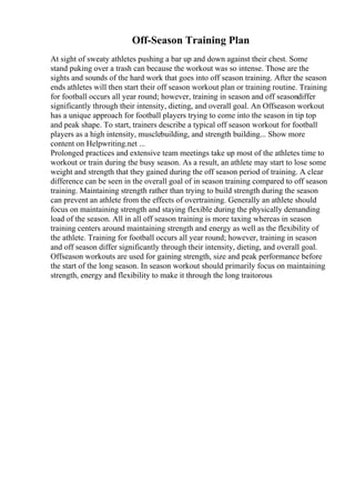 Off-Season Training Plan
At sight of sweaty athletes pushing a bar up and down against their chest. Some
stand puking over a trash can because the workout was so intense. Those are the
sights and sounds of the hard work that goes into off season training. After the season
ends athletes will then start their off season workout plan or training routine. Training
for football occurs all year round; however, training in season and off seasondiffer
significantly through their intensity, dieting, and overall goal. An Offseason workout
has a unique approach for football players trying to come into the season in tip top
and peak shape. To start, trainers describe a typical off season workout for football
players as a high intensity, musclebuilding, and strength building... Show more
content on Helpwriting.net ...
Prolonged practices and extensive team meetings take up most of the athletes time to
workout or train during the busy season. As a result, an athlete may start to lose some
weight and strength that they gained during the off season period of training. A clear
difference can be seen in the overall goal of in season training compared to off season
training. Maintaining strength rather than trying to build strength during the season
can prevent an athlete from the effects of overtraining. Generally an athlete should
focus on maintaining strength and staying flexible during the physically demanding
load of the season. All in all off season training is more taxing whereas in season
training centers around maintaining strength and energy as well as the flexibility of
the athlete. Training for football occurs all year round; however, training in season
and off season differ significantly through their intensity, dieting, and overall goal.
Offseason workouts are used for gaining strength, size and peak performance before
the start of the long season. In season workout should primarily focus on maintaining
strength, energy and flexibility to make it through the long traitorous
 