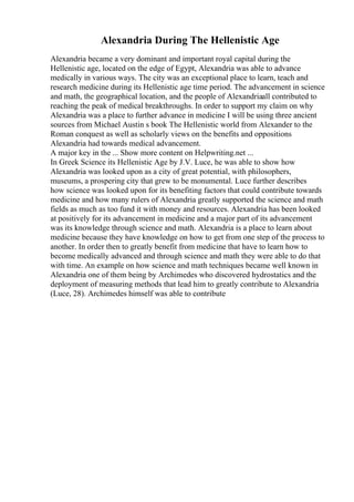 Alexandria During The Hellenistic Age
Alexandria became a very dominant and important royal capital during the
Hellenistic age, located on the edge of Egypt, Alexandria was able to advance
medically in various ways. The city was an exceptional place to learn, teach and
research medicine during its Hellenistic age time period. The advancement in science
and math, the geographical location, and the people of Alexandriaall contributed to
reaching the peak of medical breakthroughs. In order to support my claim on why
Alexandria was a place to further advance in medicine I will be using three ancient
sources from Michael Austin s book The Hellenistic world from Alexander to the
Roman conquest as well as scholarly views on the benefits and oppositions
Alexandria had towards medical advancement.
A major key in the ... Show more content on Helpwriting.net ...
In Greek Science its Hellenistic Age by J.V. Luce, he was able to show how
Alexandria was looked upon as a city of great potential, with philosophers,
museums, a prospering city that grew to be monumental. Luce further describes
how science was looked upon for its benefiting factors that could contribute towards
medicine and how many rulers of Alexandria greatly supported the science and math
fields as much as too fund it with money and resources. Alexandria has been looked
at positively for its advancement in medicine and a major part of its advancement
was its knowledge through science and math. Alexandria is a place to learn about
medicine because they have knowledge on how to get from one step of the process to
another. In order then to greatly benefit from medicine that have to learn how to
become medically advanced and through science and math they were able to do that
with time. An example on how science and math techniques became well known in
Alexandria one of them being by Archimedes who discovered hydrostatics and the
deployment of measuring methods that lead him to greatly contribute to Alexandria
(Luce, 28). Archimedes himself was able to contribute
 