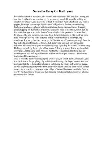 Narrative Essay On Kathrynne
Love is irrelevant to my cause, she returns and elaborates. The one that I marry, the
one that ll sit beside me, must never be seen as my equal. He must be willing to
stand in my shadow, and allow me to lead. You do not want a husband, you want a
puppet, he snaps. A marriage deride out of obligation to further your standing.
Kathrynne exchanges glance with those that are dancing around them, discreetly
eavesdropping on their entire argument. She looks back to Reinhold, upset that he
has made her appear weak in front of those that have the power to dethrone her.
Reinhold...like you mention, we come from different stations in life. And we both
need to except that we want different things when it comes to marriage, she
concludes. I m sorry, but this can never be. She storms off, pushing through those in
her path. Reinhold thought to follow, but Kathrynne was half way across the
ballroom when the horns gave a celebratory ring, signaling the start of the next song.
He lingers, crush by the weight of her words. Silently praying, this is not how their
story ends. At the same time, Princess Kathrynne looks around to those that are
standing near her, making sure no one noticed as she wipes her wet... Show more
content on Helpwriting.net ...
That is why she has been studying the laws of war, in secret from Lieutenant Colet
who believes in the prophecy. By training and learning, she hopes to convince her
doubters that she is the perfect choice in stabilizing the realm and restoring peace,
as well as protecting her people from invasion whether they are from across the sea
or over their boarders. However, none of her efforts will succeed, until she finds a
worthy husband that will increase her standing with those that question her abilities
to embody her father s
 