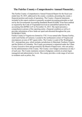 The Fairfax County s Comprehensive Annual Financial...
The Fairfax County s Comprehensive Annual Financial Report for the fiscal year
ended June 30, 2015, addressed to the county s residents, presenting the county s
financial position and results of operations. The County s financial statements
included in this report conform to generally accepted accounting principles as laid
out by the Governmental Accounting Standards Board (GASB). It has been audited
as required by the Code of Virginiaand received an unmodified opinion by the
accounting firm KPMG LLP on November 16, 2015. The report presents a
comprehensive picture of the reporting entity s financial condition as well as it
provides information of how funds are spent and allocated throughout the year.
INTRODUCTION
Fairfax County in Virginiawas formed in 1742. It was named after Thomas Fairfax,
sixth Lord Fairfax of Cameron. Located in the northeastern corner of Virginia and
encompasses an area of 407 square miles. The County is a part of the Washington,
D.C. metropolitan area, which includes jurisdictions in Maryland, Northern Virginia
and the District of Columbia. The County government is organized under the Urban
County Executive form and governed by the Board of Supervisors, who sets policy
for the administration of the County. The County s new budget commences on July 1
of each year. The County maintains extensive budgetary controls at certain legal,
managerial and administrative levels. The county provides a wide range of services
to residents such as police, fire,
 