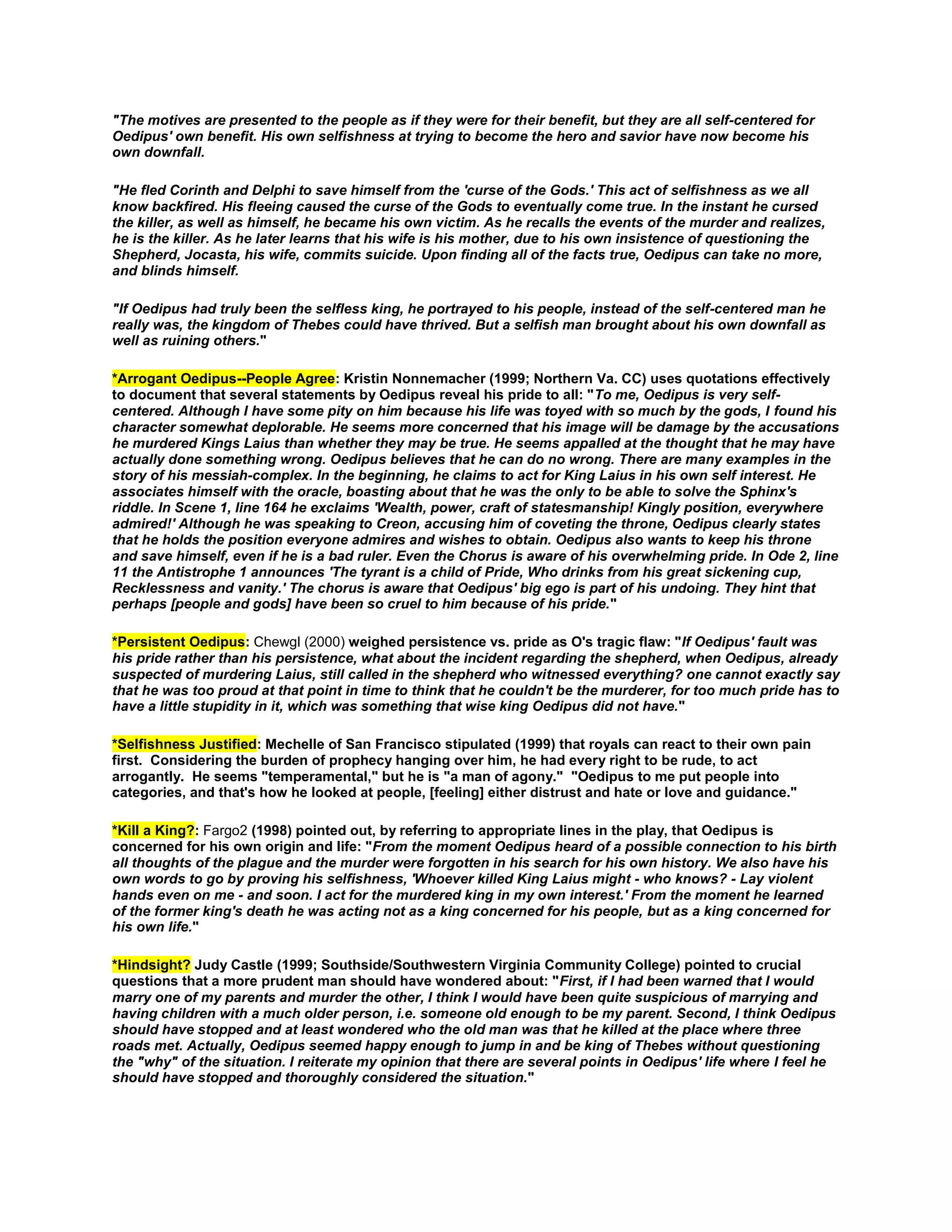 "The motives are presented to the people as if they were for their benefit, but they are all self-centered for
Oedipus' own benefit. His own selfishness at trying to become the hero and savior have now become his
own downfall.
"He fled Corinth and Delphi to save himself from the 'curse of the Gods.' This act of selfishness as we all
know backfired. His fleeing caused the curse of the Gods to eventually come true. In the instant he cursed
the killer, as well as himself, he became his own victim. As he recalls the events of the murder and realizes,
he is the killer. As he later learns that his wife is his mother, due to his own insistence of questioning the
Shepherd, Jocasta, his wife, commits suicide. Upon finding all of the facts true, Oedipus can take no more,
and blinds himself.
"If Oedipus had truly been the selfless king, he portrayed to his people, instead of the self-centered man he
really was, the kingdom of Thebes could have thrived. But a selfish man brought about his own downfall as
well as ruining others."
*Arrogant Oedipus--People Agree: Kristin Nonnemacher (1999; Northern Va. CC) uses quotations effectively
to document that several statements by Oedipus reveal his pride to all: "To me, Oedipus is very selfcentered. Although I have some pity on him because his life was toyed with so much by the gods, I found his
character somewhat deplorable. He seems more concerned that his image will be damage by the accusations
he murdered Kings Laius than whether they may be true. He seems appalled at the thought that he may have
actually done something wrong. Oedipus believes that he can do no wrong. There are many examples in the
story of his messiah-complex. In the beginning, he claims to act for King Laius in his own self interest. He
associates himself with the oracle, boasting about that he was the only to be able to solve the Sphinx's
riddle. In Scene 1, line 164 he exclaims 'Wealth, power, craft of statesmanship! Kingly position, everywhere
admired!' Although he was speaking to Creon, accusing him of coveting the throne, Oedipus clearly states
that he holds the position everyone admires and wishes to obtain. Oedipus also wants to keep his throne
and save himself, even if he is a bad ruler. Even the Chorus is aware of his overwhelming pride. In Ode 2, line
11 the Antistrophe 1 announces 'The tyrant is a child of Pride, Who drinks from his great sickening cup,
Recklessness and vanity.' The chorus is aware that Oedipus' big ego is part of his undoing. They hint that
perhaps [people and gods] have been so cruel to him because of his pride."
*Persistent Oedipus: Chewgl (2000) weighed persistence vs. pride as O's tragic flaw: "If Oedipus' fault was
his pride rather than his persistence, what about the incident regarding the shepherd, when Oedipus, already
suspected of murdering Laius, still called in the shepherd who witnessed everything? one cannot exactly say
that he was too proud at that point in time to think that he couldn't be the murderer, for too much pride has to
have a little stupidity in it, which was something that wise king Oedipus did not have."
*Selfishness Justified: Mechelle of San Francisco stipulated (1999) that royals can react to their own pain
first. Considering the burden of prophecy hanging over him, he had every right to be rude, to act
arrogantly. He seems "temperamental," but he is "a man of agony." "Oedipus to me put people into
categories, and that's how he looked at people, [feeling] either distrust and hate or love and guidance."
*Kill a King?: Fargo2 (1998) pointed out, by referring to appropriate lines in the play, that Oedipus is
concerned for his own origin and life: "From the moment Oedipus heard of a possible connection to his birth
all thoughts of the plague and the murder were forgotten in his search for his own history. We also have his
own words to go by proving his selfishness, 'Whoever killed King Laius might - who knows? - Lay violent
hands even on me - and soon. I act for the murdered king in my own interest.' From the moment he learned
of the former king's death he was acting not as a king concerned for his people, but as a king concerned for
his own life."
*Hindsight? Judy Castle (1999; Southside/Southwestern Virginia Community College) pointed to crucial
questions that a more prudent man should have wondered about: "First, if I had been warned that I would
marry one of my parents and murder the other, I think I would have been quite suspicious of marrying and
having children with a much older person, i.e. someone old enough to be my parent. Second, I think Oedipus
should have stopped and at least wondered who the old man was that he killed at the place where three
roads met. Actually, Oedipus seemed happy enough to jump in and be king of Thebes without questioning
the "why" of the situation. I reiterate my opinion that there are several points in Oedipus' life where I feel he
should have stopped and thoroughly considered the situation."

 