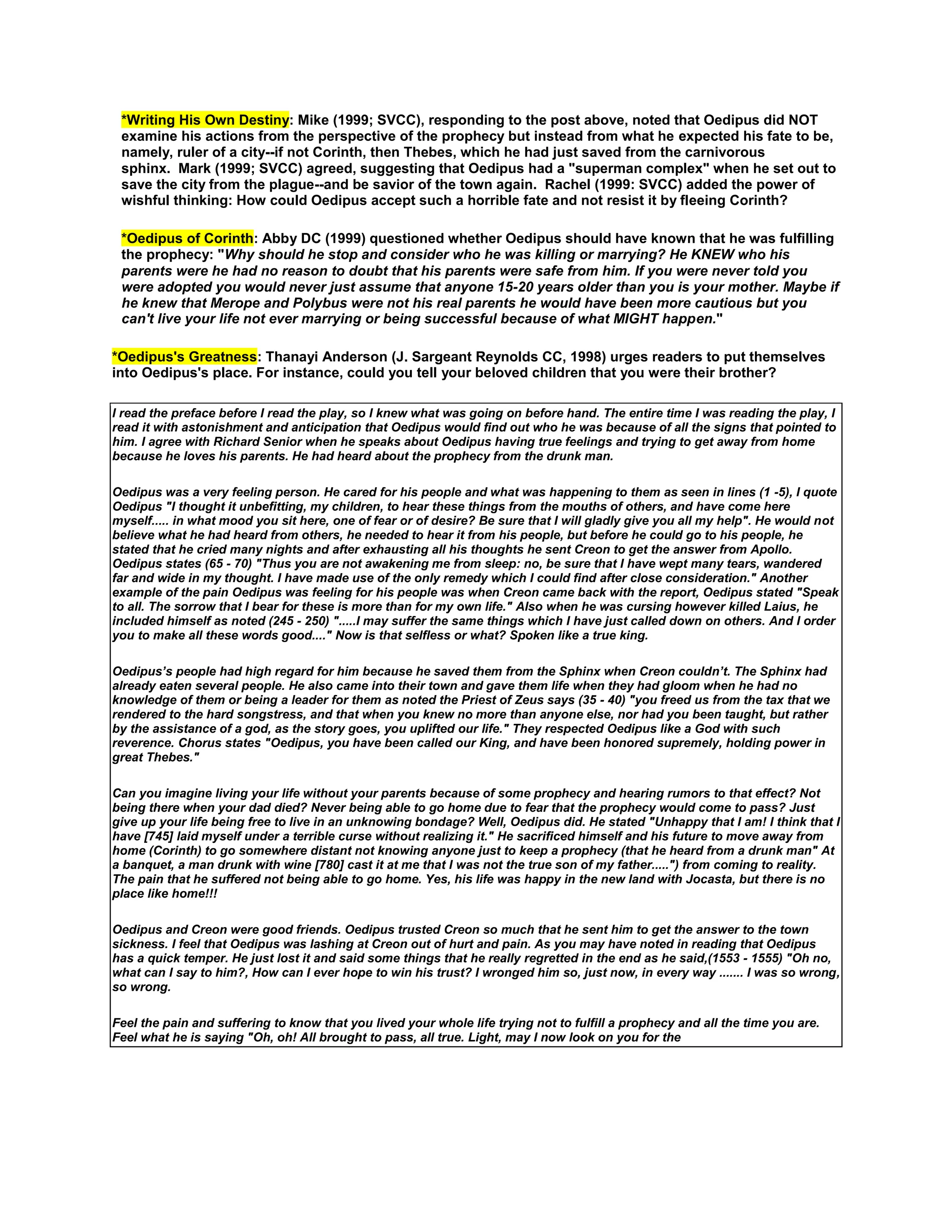 *Writing His Own Destiny: Mike (1999; SVCC), responding to the post above, noted that Oedipus did NOT
examine his actions from the perspective of the prophecy but instead from what he expected his fate to be,
namely, ruler of a city--if not Corinth, then Thebes, which he had just saved from the carnivorous
sphinx. Mark (1999; SVCC) agreed, suggesting that Oedipus had a "superman complex" when he set out to
save the city from the plague--and be savior of the town again. Rachel (1999: SVCC) added the power of
wishful thinking: How could Oedipus accept such a horrible fate and not resist it by fleeing Corinth?
*Oedipus of Corinth: Abby DC (1999) questioned whether Oedipus should have known that he was fulfilling
the prophecy: "Why should he stop and consider who he was killing or marrying? He KNEW who his
parents were he had no reason to doubt that his parents were safe from him. If you were never told you
were adopted you would never just assume that anyone 15-20 years older than you is your mother. Maybe if
he knew that Merope and Polybus were not his real parents he would have been more cautious but you
can't live your life not ever marrying or being successful because of what MIGHT happen."
*Oedipus's Greatness: Thanayi Anderson (J. Sargeant Reynolds CC, 1998) urges readers to put themselves
into Oedipus's place. For instance, could you tell your beloved children that you were their brother?
I read the preface before I read the play, so I knew what was going on before hand. The entire time I was reading the play, I
read it with astonishment and anticipation that Oedipus would find out who he was because of all the signs that pointed to
him. I agree with Richard Senior when he speaks about Oedipus having true feelings and trying to get away from home
because he loves his parents. He had heard about the prophecy from the drunk man.
Oedipus was a very feeling person. He cared for his people and what was happening to them as seen in lines (1 -5), I quote
Oedipus "I thought it unbefitting, my children, to hear these things from the mouths of others, and have come here
myself..... in what mood you sit here, one of fear or of desire? Be sure that I will gladly give you all my help". He would not
believe what he had heard from others, he needed to hear it from his people, but before he could go to his people, he
stated that he cried many nights and after exhausting all his thoughts he sent Creon to get the answer from Apollo.
Oedipus states (65 - 70) "Thus you are not awakening me from sleep: no, be sure that I have wept many tears, wandered
far and wide in my thought. I have made use of the only remedy which I could find after close consideration." Another
example of the pain Oedipus was feeling for his people was when Creon came back with the report, Oedipus stated "Speak
to all. The sorrow that I bear for these is more than for my own life." Also when he was cursing however killed Laius, he
included himself as noted (245 - 250) ".....I may suffer the same things which I have just called down on others. And I order
you to make all these words good...." Now is that selfless or what? Spoken like a true king.
Oedipus’s people had high regard for him because he saved them from the Sphinx when Creon couldn’t. The Sphinx had
already eaten several people. He also came into their town and gave them life when they had gloom when he had no
knowledge of them or being a leader for them as noted the Priest of Zeus says (35 - 40) "you freed us from the tax that we
rendered to the hard songstress, and that when you knew no more than anyone else, nor had you been taught, but rather
by the assistance of a god, as the story goes, you uplifted our life." They respected Oedipus like a God with such
reverence. Chorus states "Oedipus, you have been called our King, and have been honored supremely, holding power in
great Thebes."
Can you imagine living your life without your parents because of some prophecy and hearing rumors to that effect? Not
being there when your dad died? Never being able to go home due to fear that the prophecy would come to pass? Just
give up your life being free to live in an unknowing bondage? Well, Oedipus did. He stated "Unhappy that I am! I think that I
have [745] laid myself under a terrible curse without realizing it." He sacrificed himself and his future to move away from
home (Corinth) to go somewhere distant not knowing anyone just to keep a prophecy (that he heard from a drunk man" At
a banquet, a man drunk with wine [780] cast it at me that I was not the true son of my father.....") from coming to reality.
The pain that he suffered not being able to go home. Yes, his life was happy in the new land with Jocasta, but there is no
place like home!!!
Oedipus and Creon were good friends. Oedipus trusted Creon so much that he sent him to get the answer to the town
sickness. I feel that Oedipus was lashing at Creon out of hurt and pain. As you may have noted in reading that Oedipus
has a quick temper. He just lost it and said some things that he really regretted in the end as he said,(1553 - 1555) "Oh no,
what can I say to him?, How can I ever hope to win his trust? I wronged him so, just now, in every way ....... I was so wrong,
so wrong.
Feel the pain and suffering to know that you lived your whole life trying not to fulfill a prophecy and all the time you are.
Feel what he is saying "Oh, oh! All brought to pass, all true. Light, may I now look on you for the

 