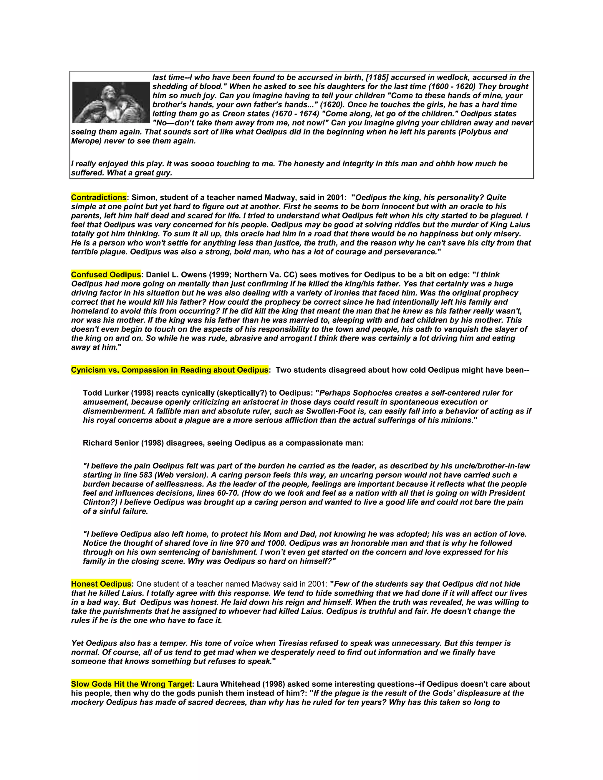 last time--I who have been found to be accursed in birth, [1185] accursed in wedlock, accursed in the
shedding of blood." When he asked to see his daughters for the last time (1600 - 1620) They brought
him so much joy. Can you imagine having to tell your children "Come to these hands of mine, your
brother’s hands, your own father’s hands..." (1620). Once he touches the girls, he has a hard time
letting them go as Creon states (1670 - 1674) "Come along, let go of the children." Oedipus states
"No—don’t take them away from me, not now!" Can you imagine giving your children away and never
seeing them again. That sounds sort of like what Oedipus did in the beginning when he left his parents (Polybus and
Merope) never to see them again.
I really enjoyed this play. It was soooo touching to me. The honesty and integrity in this man and ohhh how much he
suffered. What a great guy.
Contradictions: Simon, student of a teacher named Madway, said in 2001: "Oedipus the king, his personality? Quite
simple at one point but yet hard to figure out at another. First he seems to be born innocent but with an oracle to his
parents, left him half dead and scared for life. I tried to understand what Oedipus felt when his city started to be plagued. I
feel that Oedipus was very concerned for his people. Oedipus may be good at solving riddles but the murder of King Laius
totally got him thinking. To sum it all up, this oracle had him in a road that there would be no happiness but only misery.
He is a person who won't settle for anything less than justice, the truth, and the reason why he can't save his city from that
terrible plague. Oedipus was also a strong, bold man, who has a lot of courage and perseverance."
Confused Oedipus: Daniel L. Owens (1999; Northern Va. CC) sees motives for Oedipus to be a bit on edge: "I think
Oedipus had more going on mentally than just confirming if he killed the king/his father. Yes that certainly was a huge
driving factor in his situation but he was also dealing with a variety of ironies that faced him. Was the original prophecy
correct that he would kill his father? How could the prophecy be correct since he had intentionally left his family and
homeland to avoid this from occurring? If he did kill the king that meant the man that he knew as his father really wasn't,
nor was his mother. If the king was his father than he was married to, sleeping with and had children by his mother. This
doesn't even begin to touch on the aspects of his responsibility to the town and people, his oath to vanquish the slayer of
the king on and on. So while he was rude, abrasive and arrogant I think there was certainly a lot driving him and eating
away at him."
Cynicism vs. Compassion in Reading about Oedipus: Two students disagreed about how cold Oedipus might have been-Todd Lurker (1998) reacts cynically (skeptically?) to Oedipus: "Perhaps Sophocles creates a self-centered ruler for
amusement, because openly criticizing an aristocrat in those days could result in spontaneous execution or
dismemberment. A fallible man and absolute ruler, such as Swollen-Foot is, can easily fall into a behavior of acting as if
his royal concerns about a plague are a more serious affliction than the actual sufferings of his minions."
Richard Senior (1998) disagrees, seeing Oedipus as a compassionate man:
"I believe the pain Oedipus felt was part of the burden he carried as the leader, as described by his uncle/brother-in-law
starting in line 583 (Web version). A caring person feels this way, an uncaring person would not have carried such a
burden because of selflessness. As the leader of the people, feelings are important because it reflects what the people
feel and influences decisions, lines 60-70. (How do we look and feel as a nation with all that is going on with President
Clinton?) I believe Oedipus was brought up a caring person and wanted to live a good life and could not bare the pain
of a sinful failure.
"I believe Oedipus also left home, to protect his Mom and Dad, not knowing he was adopted; his was an action of love.
Notice the thought of shared love in line 970 and 1000. Oedipus was an honorable man and that is why he followed
through on his own sentencing of banishment. I won’t even get started on the concern and love expressed for his
family in the closing scene. Why was Oedipus so hard on himself?"
Honest Oedipus: One student of a teacher named Madway said in 2001: "Few of the students say that Oedipus did not hide
that he killed Laius. I totally agree with this response. We tend to hide something that we had done if it will affect our lives
in a bad way. But Oedipus was honest. He laid down his reign and himself. When the truth was revealed, he was willing to
take the punishments that he assigned to whoever had killed Laius. Oedipus is truthful and fair. He doesn't change the
rules if he is the one who have to face it.
Yet Oedipus also has a temper. His tone of voice when Tiresias refused to speak was unnecessary. But this temper is
normal. Of course, all of us tend to get mad when we desperately need to find out information and we finally have
someone that knows something but refuses to speak."
Slow Gods Hit the Wrong Target: Laura Whitehead (1998) asked some interesting questions--if Oedipus doesn't care about
his people, then why do the gods punish them instead of him?: "If the plague is the result of the Gods’ displeasure at the
mockery Oedipus has made of sacred decrees, than why has he ruled for ten years? Why has this taken so long to

 