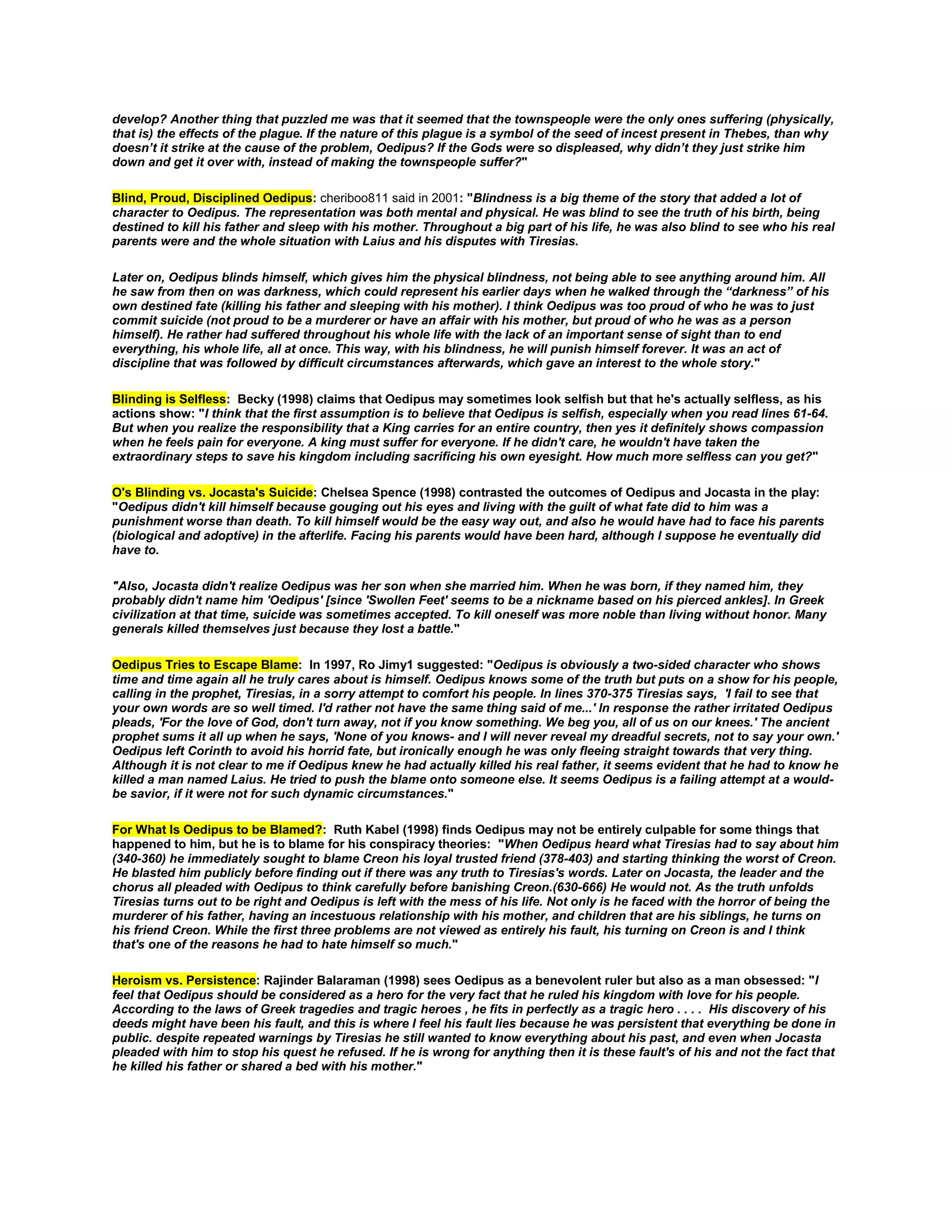 develop? Another thing that puzzled me was that it seemed that the townspeople were the only ones suffering (physically,
that is) the effects of the plague. If the nature of this plague is a symbol of the seed of incest present in Thebes, than why
doesn’t it strike at the cause of the problem, Oedipus? If the Gods were so displeased, why didn’t they just strike him
down and get it over with, instead of making the townspeople suffer?"
Blind, Proud, Disciplined Oedipus: cheriboo811 said in 2001: "Blindness is a big theme of the story that added a lot of
character to Oedipus. The representation was both mental and physical. He was blind to see the truth of his birth, being
destined to kill his father and sleep with his mother. Throughout a big part of his life, he was also blind to see who his real
parents were and the whole situation with Laius and his disputes with Tiresias.
Later on, Oedipus blinds himself, which gives him the physical blindness, not being able to see anything around him. All
he saw from then on was darkness, which could represent his earlier days when he walked through the “darkness” of his
own destined fate (killing his father and sleeping with his mother). I think Oedipus was too proud of who he was to just
commit suicide (not proud to be a murderer or have an affair with his mother, but proud of who he was as a person
himself). He rather had suffered throughout his whole life with the lack of an important sense of sight than to end
everything, his whole life, all at once. This way, with his blindness, he will punish himself forever. It was an act of
discipline that was followed by difficult circumstances afterwards, which gave an interest to the whole story."
Blinding is Selfless: Becky (1998) claims that Oedipus may sometimes look selfish but that he's actually selfless, as his
actions show: "I think that the first assumption is to believe that Oedipus is selfish, especially when you read lines 61-64.
But when you realize the responsibility that a King carries for an entire country, then yes it definitely shows compassion
when he feels pain for everyone. A king must suffer for everyone. If he didn't care, he wouldn't have taken the
extraordinary steps to save his kingdom including sacrificing his own eyesight. How much more selfless can you get?"
O's Blinding vs. Jocasta's Suicide: Chelsea Spence (1998) contrasted the outcomes of Oedipus and Jocasta in the play:
"Oedipus didn't kill himself because gouging out his eyes and living with the guilt of what fate did to him was a
punishment worse than death. To kill himself would be the easy way out, and also he would have had to face his parents
(biological and adoptive) in the afterlife. Facing his parents would have been hard, although I suppose he eventually did
have to.
"Also, Jocasta didn't realize Oedipus was her son when she married him. When he was born, if they named him, they
probably didn't name him 'Oedipus' [since 'Swollen Feet' seems to be a nickname based on his pierced ankles]. In Greek
civilization at that time, suicide was sometimes accepted. To kill oneself was more noble than living without honor. Many
generals killed themselves just because they lost a battle."
Oedipus Tries to Escape Blame: In 1997, Ro Jimy1 suggested: "Oedipus is obviously a two-sided character who shows
time and time again all he truly cares about is himself. Oedipus knows some of the truth but puts on a show for his people,
calling in the prophet, Tiresias, in a sorry attempt to comfort his people. In lines 370-375 Tiresias says, 'I fail to see that
your own words are so well timed. I'd rather not have the same thing said of me...' In response the rather irritated Oedipus
pleads, 'For the love of God, don't turn away, not if you know something. We beg you, all of us on our knees.' The ancient
prophet sums it all up when he says, 'None of you knows- and I will never reveal my dreadful secrets, not to say your own.'
Oedipus left Corinth to avoid his horrid fate, but ironically enough he was only fleeing straight towards that very thing.
Although it is not clear to me if Oedipus knew he had actually killed his real father, it seems evident that he had to know he
killed a man named Laius. He tried to push the blame onto someone else. It seems Oedipus is a failing attempt at a wouldbe savior, if it were not for such dynamic circumstances."
For What Is Oedipus to be Blamed?: Ruth Kabel (1998) finds Oedipus may not be entirely culpable for some things that
happened to him, but he is to blame for his conspiracy theories: "When Oedipus heard what Tiresias had to say about him
(340-360) he immediately sought to blame Creon his loyal trusted friend (378-403) and starting thinking the worst of Creon.
He blasted him publicly before finding out if there was any truth to Tiresias's words. Later on Jocasta, the leader and the
chorus all pleaded with Oedipus to think carefully before banishing Creon.(630-666) He would not. As the truth unfolds
Tiresias turns out to be right and Oedipus is left with the mess of his life. Not only is he faced with the horror of being the
murderer of his father, having an incestuous relationship with his mother, and children that are his siblings, he turns on
his friend Creon. While the first three problems are not viewed as entirely his fault, his turning on Creon is and I think
that's one of the reasons he had to hate himself so much."
Heroism vs. Persistence: Rajinder Balaraman (1998) sees Oedipus as a benevolent ruler but also as a man obsessed: "I
feel that Oedipus should be considered as a hero for the very fact that he ruled his kingdom with love for his people.
According to the laws of Greek tragedies and tragic heroes , he fits in perfectly as a tragic hero . . . . His discovery of his
deeds might have been his fault, and this is where I feel his fault lies because he was persistent that everything be done in
public. despite repeated warnings by Tiresias he still wanted to know everything about his past, and even when Jocasta
pleaded with him to stop his quest he refused. If he is wrong for anything then it is these fault's of his and not the fact that
he killed his father or shared a bed with his mother."

 