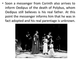 Soon a messenger from Corinth also arrives to inform Oedipus of the death of Polybus, whom Oedipus still believes is his real father. At this point the messenger informs him that he was in fact adopted and his real parentage is unknown.  