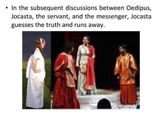 In the subsequent discussions between Oedipus, Jocasta, the servant, and the messenger, Jocasta guesses the truth and runs away.  