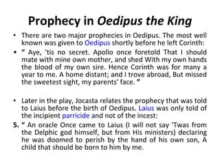 Prophecy in  Oedipus the King There are two major prophecies in Oedipus. The most well known was given to  Oedipus  shortly before he left Corinth: “   Aye, 'tis no secret. Apollo once foretold That I should mate with mine own mother, and shed With my own hands the blood of my own sire. Hence Corinth was for many a year to me. A home distant; and I trove abroad, But missed the sweetest sight, my parents' face.  ”   Later in the play, Jocasta relates the prophecy that was told to Laius before the birth of Oedipus.  Laius  was only told of the incipient  parricide  and not of the incest: “   An oracle Once came to Laius (I will not say 'Twas from the Delphic god himself, but from His ministers) declaring he was doomed to perish by the hand of his own son, A child that should be born to him by me. 