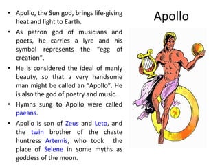 Apollo Apollo, the Sun god, brings life-giving heat and light to Earth.  As patron god of musicians and poets, he carries a lyre and his symbol represents the “egg of creation”. He is considered the ideal of manly beauty, so that a very handsome man might be called an “Apollo”. He is also the god of poetry and music.  Hymns sung to Apollo were called  paeans . Apollo is son of  Zeus  and  Leto , and the  twin  brother of the chaste huntress  Artemis , who took  the place of  Selene  in some myths as goddess of the moon.  