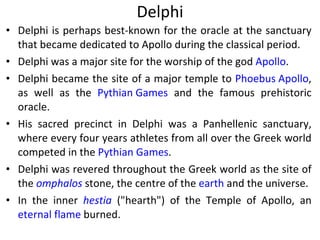 Delphi Delphi is perhaps best-known for the oracle at the sanctuary that became dedicated to Apollo during the classical period.  Delphi was a major site for the worship of the god  Apollo .  Delphi became the site of a major temple to  Phoebus Apollo , as well as the  Pythian Games  and the famous prehistoric oracle.  His sacred precinct in Delphi was a Panhellenic sanctuary, where every four years athletes from all over the Greek world competed in the  Pythian Games . Delphi was revered throughout the Greek world as the site of the  omphalos  stone, the centre of the  earth  and the universe.  In the inner  hestia  ("hearth") of the Temple of Apollo, an  eternal flame  burned.  