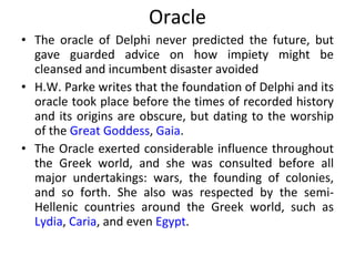 Oracle The oracle of Delphi never predicted the future, but gave guarded advice on how impiety might be cleansed and incumbent disaster avoided H.W. Parke writes that the foundation of Delphi and its oracle took place before the times of recorded history and its origins are obscure, but dating to the worship of the  Great Goddess ,  Gaia . The Oracle exerted considerable influence throughout the Greek world, and she was consulted before all major undertakings: wars, the founding of colonies, and so forth. She also was respected by the semi-Hellenic countries around the Greek world, such as  Lydia ,  Caria , and even  Egypt . 