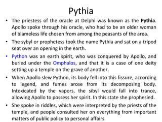 Pythia The priestess of the oracle at Delphi was known as the  Pythia . Apollo spoke through his oracle, who had to be an older woman of blameless life chosen from among the peasants of the area.  The sybyl or prophetess took the name Pythia and sat on a tripod seat over an opening in the earth.  Python  was an earth spirit, who was conquered by Apollo, and buried under the  Omphalos , and that it is a case of one deity setting up a temple on the grave of another. When Apollo slew Python, its body fell into this fissure, according to legend, and fumes arose from its decomposing body. Intoxicated by the vapors, the sibyl would fall into trance, allowing Apollo to possess her spirit. In this state she prophesied. She spoke in riddles, which were interpreted by the priests of the temple, and people consulted her on everything from important matters of public policy to personal affairs. 