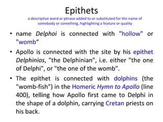 Epithets name  Delphoi  is connected with " hollow " or " womb “ Apollo is connected with the site by his  epithet   Delphinios , "the Delphinian", i.e. either "the one of Delphi", or "the one of the womb".  The epithet is connected with  dolphins  (the "womb-fish") in the  Homeric  Hymn to Apollo  (line 400), telling how Apollo first came to Delphi in the shape of a dolphin, carrying  Cretan  priests on his back. a descriptive word or phrase added to or substituted for the name of somebody or something, highlighting a feature or quality 