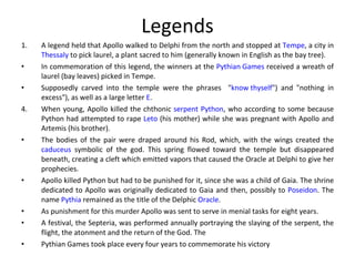 Legends A legend held that Apollo walked to Delphi from the north and stopped at  Tempe , a city in  Thessaly  to pick laurel, a plant sacred to him (generally known in English as the bay tree). In commemoration of this legend, the winners at the  Pythian Games  received a wreath of laurel (bay leaves) picked in Tempe. Supposedly carved into the temple were the phrases  " know thyself ") and "nothing in excess"), as well as a large letter  E .  When young, Apollo killed the chthonic  serpent   Python , who according to some because Python had attempted to rape  Leto  (his mother) while she was pregnant with Apollo and Artemis (his brother).  The bodies of the pair were draped around his Rod, which, with the wings created the  caduceus  symbolic of the god. This spring flowed toward the temple but disappeared beneath, creating a cleft which emitted vapors that caused the Oracle at Delphi to give her prophecies.  Apollo killed Python but had to be punished for it, since she was a child of Gaia. The shrine dedicated to Apollo was originally dedicated to Gaia and then, possibly to  Poseidon . The name  Pythia  remained as the title of the Delphic  Oracle .  As punishment for this murder Apollo was sent to serve in menial tasks for eight years.  A festival, the Septeria, was performed annually portraying the slaying of the serpent, the flight, the atonment and the return of the God. The  Pythian Games took place every four years to commemorate his victory 