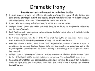 Dramatic Irony Dramatic irony plays an important part in Oedipus the King.  Its story revolves around two different attempts to change the course of fate: Jocasta and Laius's killing of Oedipus at birth and Oedipus's flight from Corinth later on. In both cases, an oracle's prophecy comes true regardless of the characters' actions.  Jocasta kills her son only to find him restored to life and married to her.  Oedipus leaves Corinth only to find that in so doing he has found his real parents and carried out the oracle's words.  Both Oedipus and Jocasta prematurely exult over the failure of oracles, only to find that the oracles were right after all.  Each time a character tries to avert the future predicted by the oracles, the audience knows their attempt is futile, creating the sense of irony that permeates the play.  Even the manner in which Oedipus and Jocasta express their disbelief in oracles is ironic. In an attempt to comfort Oedipus, Jocasta tells him that oracles are powerless; yet at the beginning of the very next scene we see her praying to the same gods whose powers she has just mocked.  Oedipus rejoices over Polybus's death as a sign that oracles are fallible, yet he will not return to Corinth for fear that the oracle's statements concerning Meropé could still come true. Regardless of what they say, both Jocasta and Oedipus continue to suspect that the oracles could be right, that gods can predict and affect the future ­ and of course the audience knows they can.  