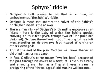 Sphynx’ riddle Oedipus himself proves to be that same man, an embodiment of the Sphinx's riddle.  Oedipus is more that merely the solver of the Sphinx's riddle, he himself is the answer. There is much talk of Oedipus's birth and his exposure as an infant ­ here is the baby of which the Sphinx speaks, crawling on four feet (even though two of Oedipus's are pinioned). Oedipus throughout most of the play is the adult man, standing on his own two feet instead of relying on others, even gods. And at the end of the play, Oedipus will leave Thebes an old blind man, using a cane.  In fact, Oedipus's name means "swollen foot" because of the pins through his ankles as a baby; thus even as a baby and a young man he has a limp and uses a cane: a prefiguring of the "three-legged" old man he will become.  