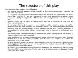 The structure of this play There are two ways to read the story of Oedipus. One is to say that he is a puppet of fate, incapable of doing anything to change the destiny that fate has in store for him.  As a puppet of fate, Oedipus cannot affect the future that the oracle has predicted for him. As the Chorus says, "Time sees all;" fate and the course of time are more powerful than anything a human being can do. Oedipus's tragic end is not his fault; he is merely a pawn in the celestial workings of fate.  Another is to say that the events of the play are his fault, that he possesses the "flaw" that sets these events into action.  He seems to make important mistakes or errors in judgement (hamartia) that set the events of the story into action. His pride, blindness, and foolishness all play a part in the tragedy that befalls him. Oedipus's pride sets it all off; when a drunken man tells him that he is a bastard, his pride is so wounded that he will not let the subject rest, eventually going to the oracle of Apollo to ask it the truth.  The oracle's words are the reason why he leaves Corinth, and in leaving Corinth and traveling to Thebes, he fulfills the oracle's prophecy.  A less proud man may not have needed to visit the oracle, giving him no reason to leave Corinth in the first place. In the immediate events of the play, Oedipus's pride continues to be a flaw that leads to the story's tragic ending.  He is too proud to consider the words of the prophet Teiresias, choosing, instead to rely on his own sleuthing powers. Teiresias warns him not to pry into these matters, but pride in his intelligence leads Oedipus to continue his search.  He values truth attained through scientific enquiry over words and warnings from the gods; this is the result of his overweening pride. Another word for pride that causes one to disregard the gods is the Greek word hubris. 