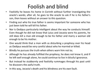 Foolish and blind Foolishly he leaves his home in Corinth without further investigating the oracle's words; after all, he goes to the oracle to ask if he is his father's son, then leaves without an answer to this question.  Finding out who his true father is seems important for someone who has just been told he will kill his father.  Nor is Oedipus particularly intelligent about the way he conducts himself. Even though he did not know that Laius and Jocasta were his parents, he still does kill a man old enough to be his father and marry a woman old enough to be his mother. One would think that a man with as disturbing a prophesy over his head as Oedipus would be very careful about who he married or killed.  Blindly he pursues the truth when others warn him not to;  although he has already fulfilled the prophesy, he does not know it, and if he left well enough alone, he could continue to live in blissful ignorance. But instead he stubbornly and foolishly rummages through his past until he discovers the awful truth.  In this way, Jocasta's death and his blindness are his own fault.  