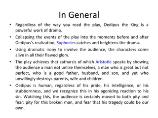 In General Regardless of the way you read the play, Oedipus the King is a powerful work of drama.  Collapsing the events of the play into the moments before and after Oedipus's realization,  Sophocles  catches and heightens the drama. Using dramatic irony to involve the audience, the characters come alive in all their flawed glory.  The play achieves that catharsis of which  Aristotle  speaks by showing the audience a man not unlike themselves, a man who is great but not perfect, who is a good father, husband, and son, and yet who unwillingly destroys parents, wife and children.  Oedipus is human, regardless of his pride, his intelligence, or his stubbornness, and we recognize this in his agonizing reaction to his sin. Watching this, the audience is certainly moved to both pity and fear: pity for this broken man, and fear that his tragedy could be our own.  