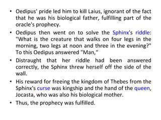 Oedipus' pride led him to kill Laius, ignorant of the fact that he was his biological father, fulfilling part of the oracle's prophecy.  Oedipus then went on to solve the  Sphinx 's  riddle : "What is the creature that walks on four legs in the morning, two legs at noon and three in the evening?" To this Oedipus answered "Man,“ Distraught that her riddle had been answered correctly, the Sphinx threw herself off the side of the wall.  His reward for freeing the kingdom of Thebes from the Sphinx's  curse  was kingship and the hand of the  queen , Jocasta, who was also his biological mother.  Thus, the prophecy was fulfilled.  