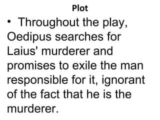 Plot Throughout the play, Oedipus searches for Laius' murderer and promises to exile the man responsible for it, ignorant of the fact that he is the murderer. 