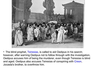 The blind prophet,  Teiresias , is called to aid Oedipus in his search; however, after warning Oedipus not to follow through with the investigation, Oedipus accuses him of being the murderer, even though Teiresias is blind and aged. Oedipus also accuses Teiresias of conspiring with  Creon , Jocasta's brother, to overthrow him.  