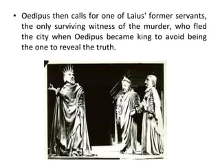 Oedipus then calls for one of Laius' former servants, the only surviving witness of the murder, who fled the city when Oedipus became king to avoid being the one to reveal the truth. 