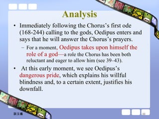 Analysis Immediately following the Chorus’s first ode (168-244) calling to the gods, Oedipus enters and says that he will answer the Chorus’s prayers.  For a moment , Oedipus takes upon himself the role of a god— a role the Chorus has been both reluctant and eager to allow him (see 39–43).    At this early moment, we see Oedipus’s  dangerous pride , which explains his willful blindness and, to a certain extent, justifies his downfall. 談玉儀 