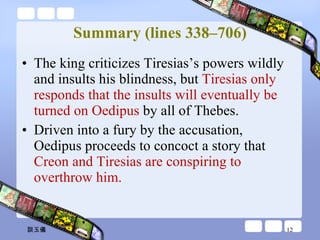 Summary (lines 338–706) The king criticizes Tiresias’s powers wildly and insults his blindness, but  Tiresias only responds that the insults will eventually be turned on Oedipus  by all of Thebes.  Driven into a fury by the accusation, Oedipus proceeds to concoct a story that  Creon and Tiresias are conspiring to overthrow him. 談玉儀 