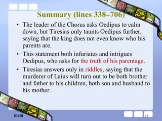 Summary (lines 338–706) The leader of the Chorus asks Oedipus to calm down, but Tiresias only taunts Oedipus further, saying that the king does not even know who his parents are.  This statement both infuriates and intrigues Oedipus, who asks for  the truth of his parentage .  Tiresias answers only in  riddles , saying that the murderer of Laius will turn out to be both brother and father to his children, both son and husband to his mother.  談玉儀 
