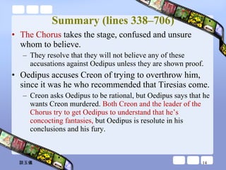 Summary (lines 338–706) The Chorus  takes the stage, confused and unsure whom to believe.  They resolve that they will not believe any of these accusations against Oedipus unless they are shown proof. Oedipus accuses Creon of trying to overthrow him, since it was he who recommended that Tiresias come.  Creon asks Oedipus to be rational, but Oedipus says that he wants Creon murdered.  Both Creon and the leader of the Chorus try to get Oedipus to understand that he’s concocting fantasies,  but Oedipus is resolute in his conclusions and his fury. 談玉儀 