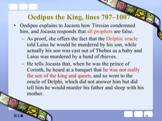 Oedipus the King, lines 707–1007 Oedipus explains to Jocasta how Tiresias condemned him, and Jocasta responds that  all prophets  are false.  As proof, she offers the fact that the  Delphic oracle  told Laius he would be murdered by his son, while actually his son was cast out of Thebes as a baby and Laius was murdered by a band of thieves. He tells Jocasta that, when he was the prince of Corinth, he heard at a banquet that  he was not really the son of the king and queen,  and so went to the oracle of Delphi, which did not answer him but did tell him he would murder his father and sleep with his mother.  談玉儀 