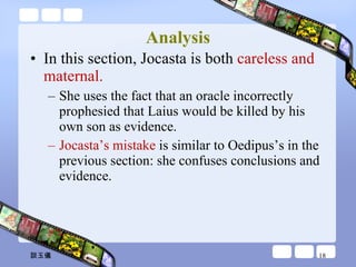Analysis In this section, Jocasta is both  careless and maternal.  She uses the fact that an oracle incorrectly prophesied that Laius would be killed by his own son as evidence.  Jocasta’s mistake  is similar to Oedipus’s in the previous section: she confuses conclusions and evidence.  談玉儀 