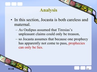 Analysis In this section, Jocasta is both careless and maternal.  As Oedipus assumed that Tiresias’s unpleasant claims could only be treason,  so Jocasta assumes that because one prophecy has apparently not come to pass,  prophecies can only be lies.  談玉儀 