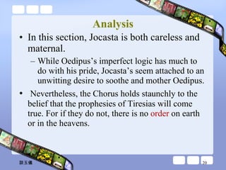 Analysis In this section, Jocasta is both careless and maternal.  While Oedipus’s imperfect logic has much to do with his pride, Jocasta’s seem attached to an unwitting desire to soothe and mother Oedipus.  Nevertheless, the Chorus holds staunchly to the belief that the prophesies of Tiresias will come true. For if they do not, there is no  order  on earth or in the heavens. 談玉儀 