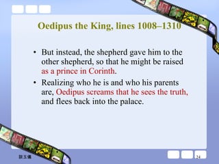 Oedipus the King, lines 1008–1310 But instead, the shepherd gave him to the other shepherd, so that he might be raised  as a prince in Corinth .  Realizing who he is and who his parents are,  Oedipus screams that he sees the truth,  and flees back into the palace.  談玉儀 
