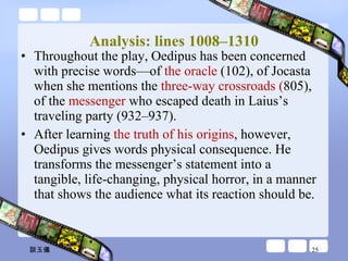 Analysis: lines 1008–1310 Throughout the play, Oedipus has been concerned with precise words—of  the oracle  (102), of Jocasta when she mentions the  three-way crossroads ( 805), of the  messenger  who escaped death in Laius’s traveling party (932–937).  After learning  the truth of his origins , however, Oedipus gives words physical consequence. He transforms the messenger’s statement into a tangible, life-changing, physical horror, in a manner that shows the audience what its reaction should be. 談玉儀 