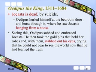 Oedipus the King , 1311–1684 Jocasta is dead , by suicide.  Oedipus hurled himself at the bedroom door and burst through it, where he saw Jocasta  hanging from a noose . Seeing this, Oedipus sobbed and embraced Jocasta. He then took the gold pins that held her robes and, with them,  stabbed out his eyes , crying that he could not bear to see the world now that he had learned the truth. 談玉儀 