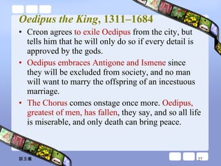 Oedipus the King , 1311–1684 Creon agrees  to exile Oedipus  from the city, but tells him that he will only do so if every detail is approved by the gods.  Oedipus embraces Antigone and Ismene  since they will be excluded from society, and no man will want to marry the offspring of an incestuous marriage.  The Chorus  comes onstage once more.  Oedipus, greatest of men, has fallen , they say, and so all life is miserable, and only death can bring peace. 談玉儀 