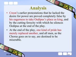 Analysis Creon ’s earlier protestations that he lacked the desire for power are proved completely false by  his eagerness to take Oedipus’s place as king , and by the cutting ferocity with which he silences Oedipus at the end of the play.  At the end of the play,  one kind of pride has merely replaced another , and all men, as the Chorus goes on to say, are destined to be miserable. 談玉儀 