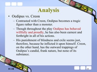 Analysis Oedipus vs. Creon  Contrasted with Creon, Oedipus becomes a tragic figure rather than a monster. Though throughout the play  Oedipus has behaved willfully and proudly , he has also been earnest and forthright in all of his actions.  His punishment of blindness and exile seems just, therefore, because he inflicted it upon himself. Creon, on the other hand, has the outward trappings of Oedipus’s candid, frank nature, but none of its substance.  談玉儀 