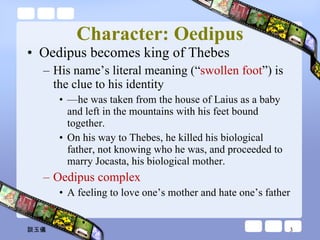 Character: Oedipus Oedipus becomes king of Thebes  His name’s literal meaning (“ swollen foot ”) is the clue to his identity — he was taken from the house of Laius as a baby and left in the mountains with his feet bound together.  On his way to Thebes, he killed his biological father, not knowing who he was, and proceeded to marry Jocasta, his biological mother. Oedipus complex A feeling to love one’s mother and hate one’s father 談玉儀 