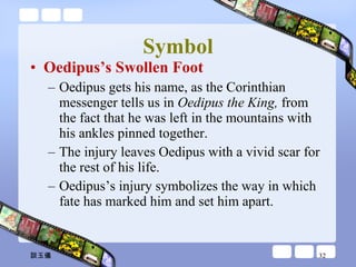 Symbol Oedipus’s Swollen Foot Oedipus gets his name, as the Corinthian messenger tells us in  Oedipus the King,  from the fact that he was left in the mountains with his ankles pinned together.  The injury leaves Oedipus with a vivid scar for the rest of his life.  Oedipus’s injury symbolizes the way in which fate has marked him and set him apart.  談玉儀 