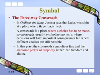 Symbol  The Three-way Crossroads In  Oedipus the King,  Jocasta says that Laius was slain at a place where three roads meet.  A crossroads is a place  where a choice has to be made , so crossroads usually symbolize moments where decisions will have important consequences but where different choices are still possible.  In this play, the crossroads symbolizes fate and the  awesome power of prophecy  rather than freedom and choice. 談玉儀 