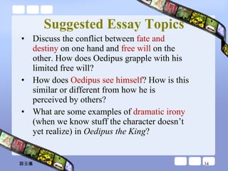 Suggested Essay Topics Discuss the conflict between  fate and destiny  on one hand and  free will  on the other. How does Oedipus grapple with his limited free will?  How does  Oedipus see himself ? How is this similar or different from how he is perceived by others?  What are some examples of  dramatic irony  (when we know stuff the character doesn’t yet realize) in  Oedipus the King ? 談玉儀 