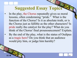 Suggested Essay Topics In the play,  the Chorus  repeatedly gives us moral lessons, often condemning “pride.”  What is the function of the Chorus? Is it as absolute truth, or is the Chorus just as fallible as the other characters? Is  pride  really the catalyst for the play? What do you think of the Chorus' final prounouncement? Explain. By the end of the play, what is the status of Oedipus as a  tragic hero ? Do you think that an audience would pity him, or judge him harshly?  談玉儀 