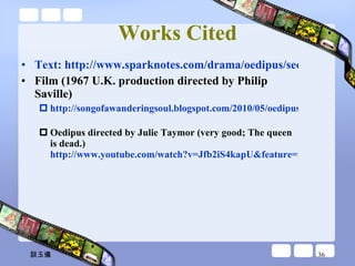 Works Cited Text: http://www.sparknotes.com/drama/oedipus/section5.rhtml Film (1967 U.K. production directed by Philip Saville) http://songofawanderingsoul.blogspot.com/2010/05/oedipus-king-by-sophocles.html   Oedipus directed by Julie Taymor (very good; The queen is dead.)  http://www.youtube.com/watch?v=Jfb2iS4kapU&feature=related 談玉儀 