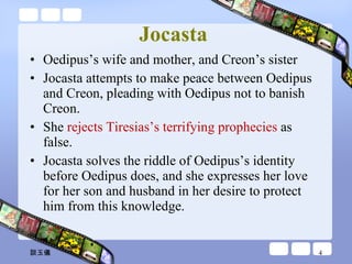 Jocasta   Oedipus’s wife and mother, and Creon’s sister Jocasta attempts to make peace between Oedipus and Creon, pleading with Oedipus not to banish Creon.  She  rejects Tiresias’s terrifying prophecies  as false.  Jocasta solves the riddle of Oedipus’s identity before Oedipus does, and she expresses her love for her son and husband in her desire to protect him from this knowledge. 談玉儀 
