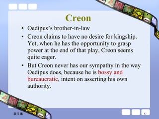 Creon   Oedipus’s brother-in-law Creon claims to have no desire for kingship. Yet, when he has the opportunity to grasp power at the end of that play, Creon seems quite eager.  But Creon never has our sympathy in the way Oedipus does, because he is  bossy and bureaucratic , intent on asserting his own authority. 談玉儀 